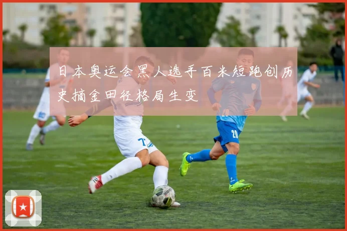 日本奥运会黑人选手百米短跑创历史摘金田径格局生变
