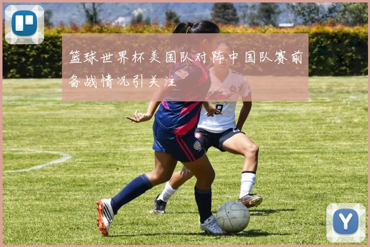 篮球世界杯美国队对阵中国队赛前备战情况引关注