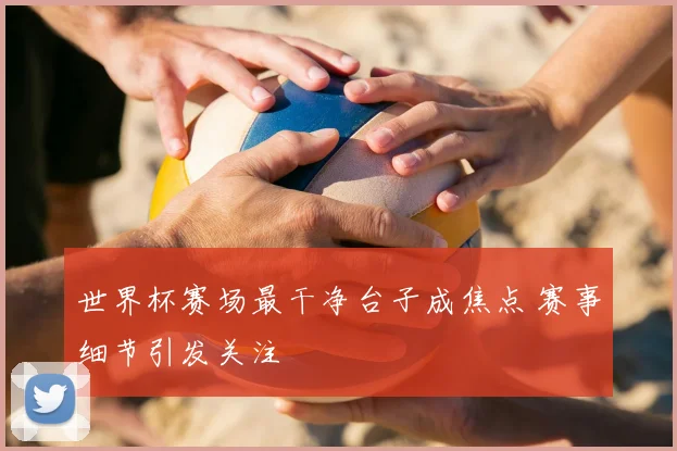世界杯赛场最干净台子成焦点 赛事细节引发关注