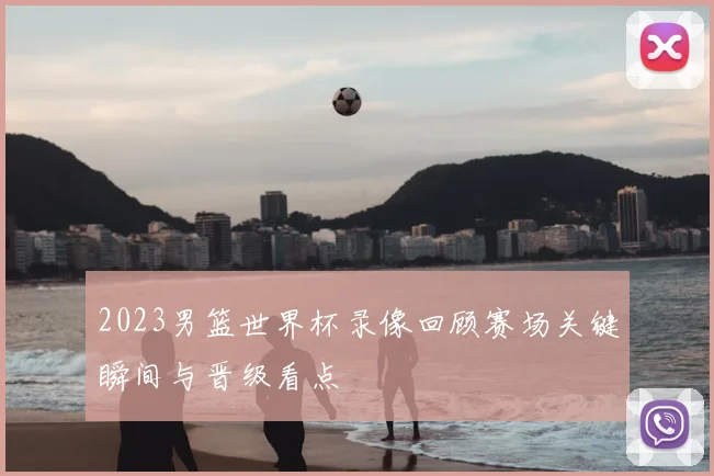 2023男篮世界杯录像回顾赛场关键瞬间与晋级看点