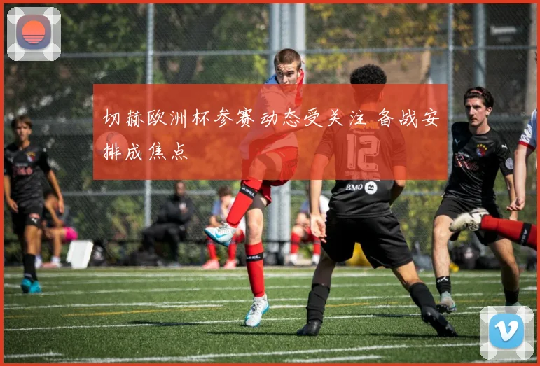 切赫欧洲杯参赛动态受关注 备战安排成焦点