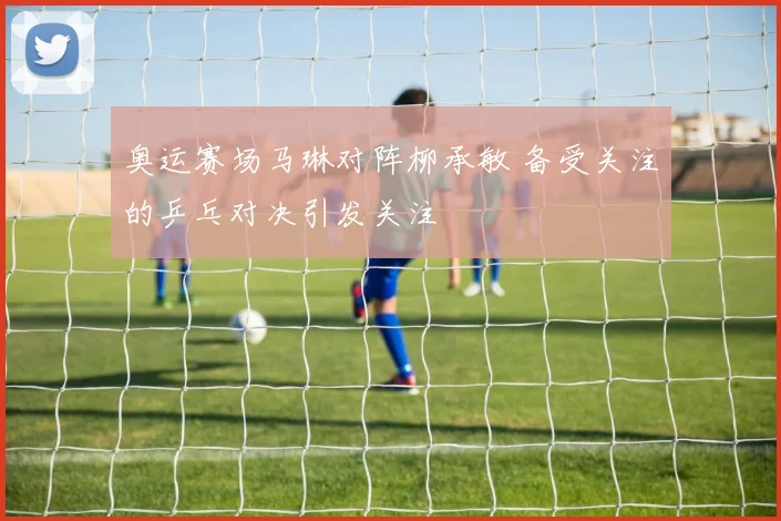 奥运赛场马琳对阵柳承敏 备受关注的乒乓对决引发关注
