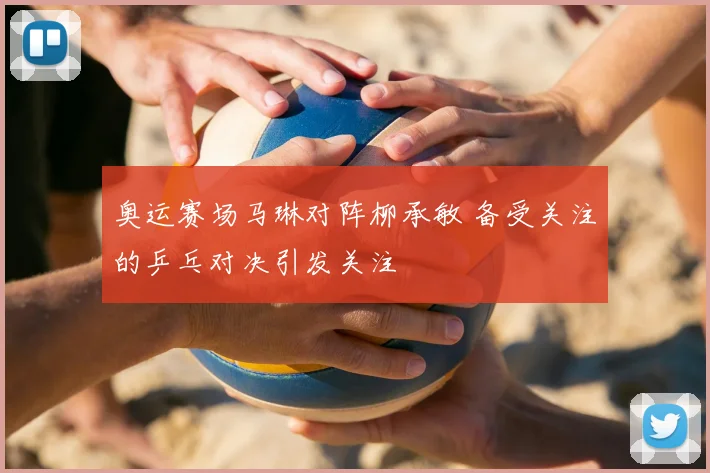 奥运赛场马琳对阵柳承敏 备受关注的乒乓对决引发关注