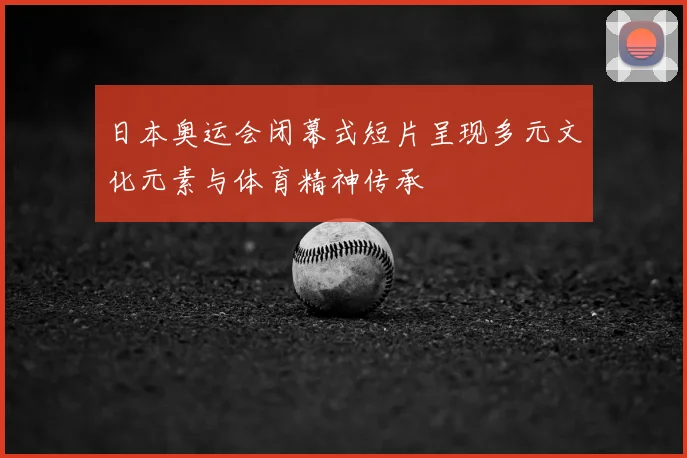 日本奥运会闭幕式短片呈现多元文化元素与体育精神传承