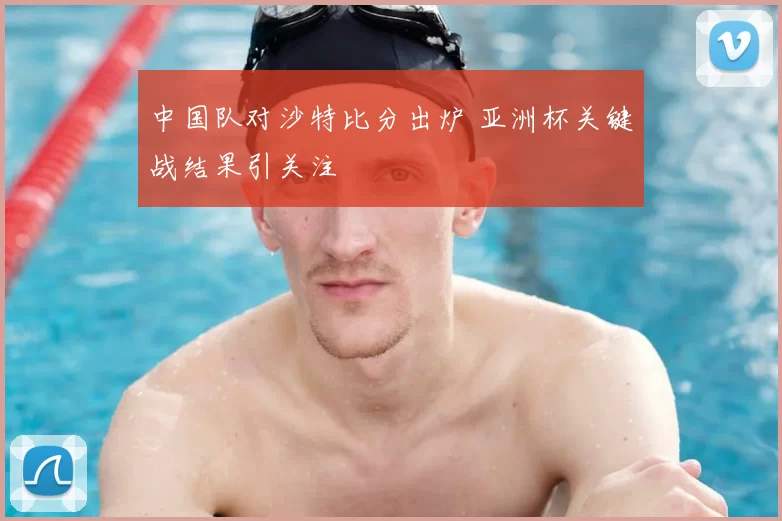 中国队对沙特比分出炉 亚洲杯关键战结果引关注