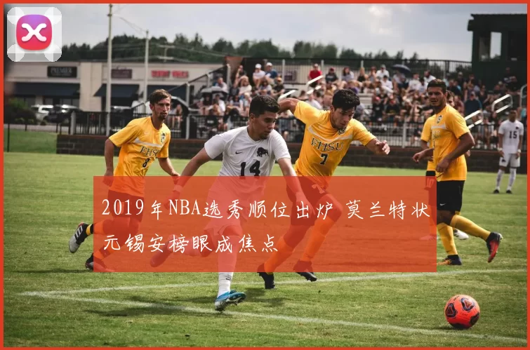 2019年NBA选秀顺位出炉 莫兰特状元锡安榜眼成焦点