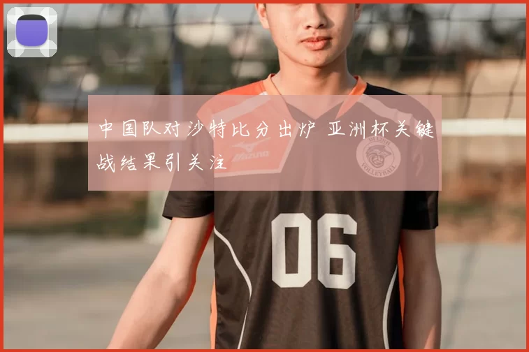 中国队对沙特比分出炉 亚洲杯关键战结果引关注