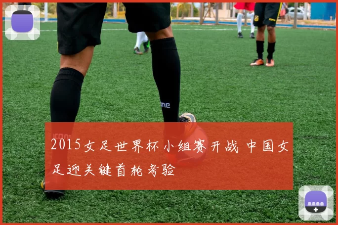 2015女足世界杯小组赛开战 中国女足迎关键首轮考验