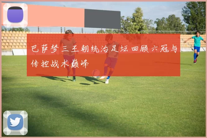巴萨梦三王朝统治足坛回顾六冠与传控战术巅峰