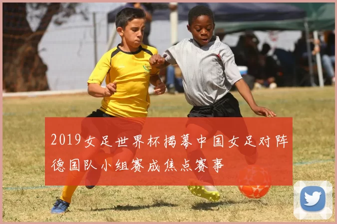 2019女足世界杯揭幕中国女足对阵德国队小组赛成焦点赛事