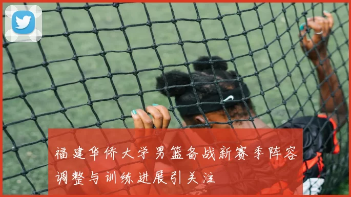 福建华侨大学男篮备战新赛季阵容调整与训练进展引关注