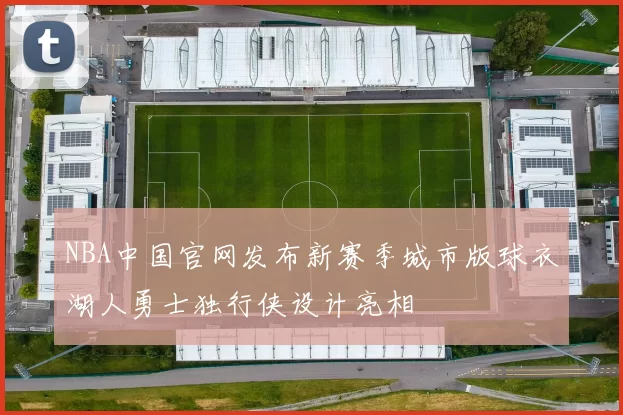 NBA中国官网发布新赛季城市版球衣湖人勇士独行侠设计亮相