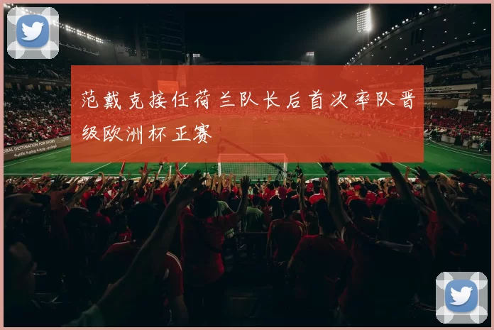 范戴克接任荷兰队长后首次率队晋级欧洲杯正赛