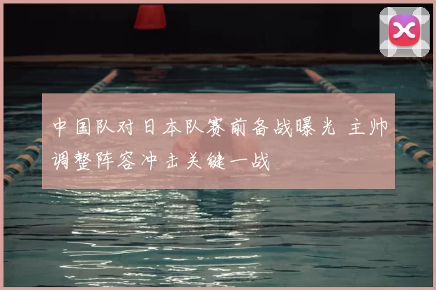 中国队对日本队赛前备战曝光 主帅调整阵容冲击关键一战