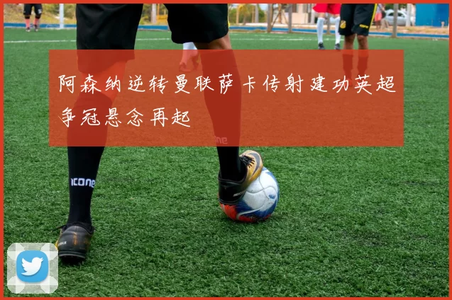 阿森纳逆转曼联萨卡传射建功英超争冠悬念再起