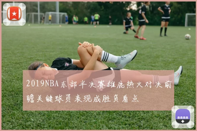 2019NBA东部半决赛雄鹿热火对决前瞻关键球员表现成胜负看点