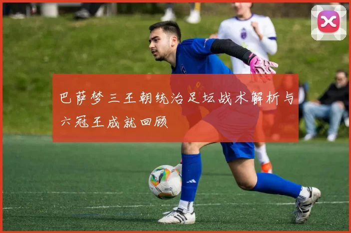 巴萨梦三王朝统治足坛战术解析与六冠王成就回顾