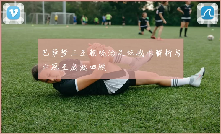 巴萨梦三王朝统治足坛战术解析与六冠王成就回顾