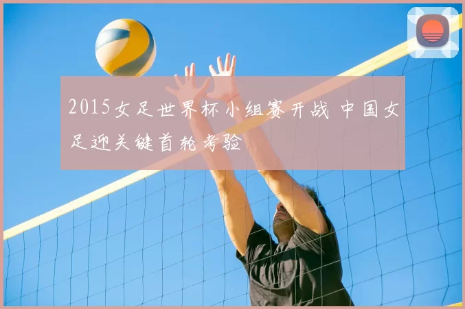 2015女足世界杯小组赛开战 中国女足迎关键首轮考验