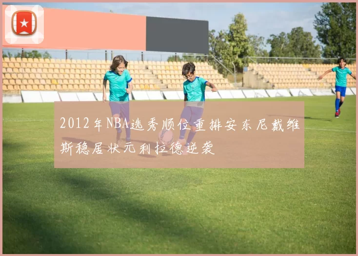 2012年NBA选秀顺位重排安东尼戴维斯稳居状元利拉德逆袭