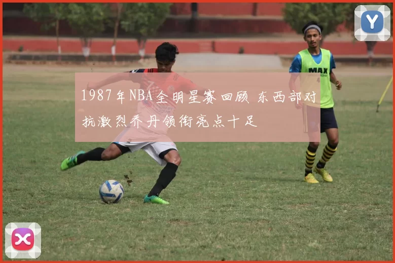1987年NBA全明星赛回顾 东西部对抗激烈乔丹领衔亮点十足
