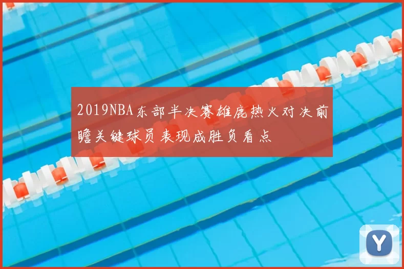 2019NBA东部半决赛雄鹿热火对决前瞻关键球员表现成胜负看点